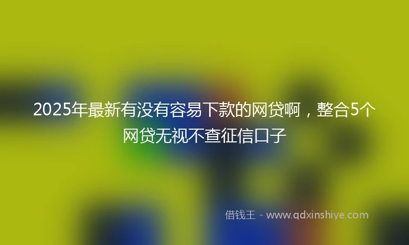 2025年最新有没有容易下款的网贷啊，整合5个网贷无视不查征信口子