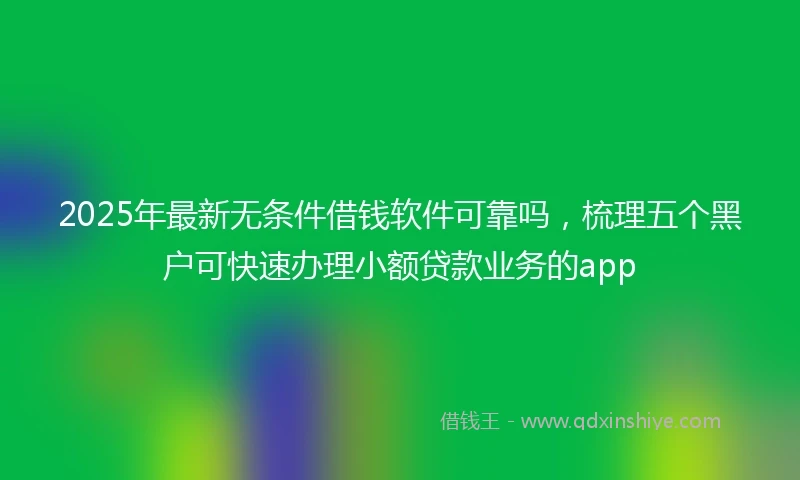 2025年最新无条件借钱软件可靠吗，梳理五个黑户可快速办理小额贷款业务的app
