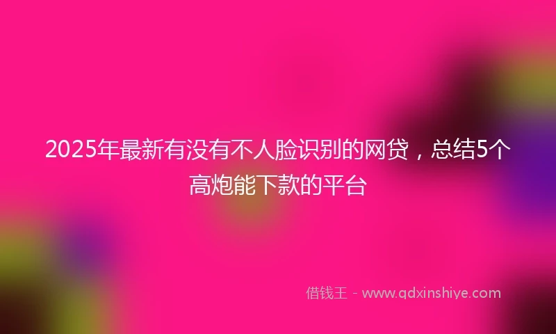 2025年最新有没有不人脸识别的网贷，总结5个高炮能下款的平台