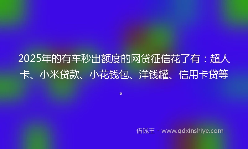2025年的有车秒出额度的网贷征信花了有：超人卡、小米贷款、小花钱包、洋钱罐、信用卡贷等。