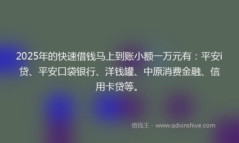 2025年的快速借钱马上到账小额一万元有：平安i贷、平安口袋银行、洋钱罐、中原消费金融、信用卡贷等。