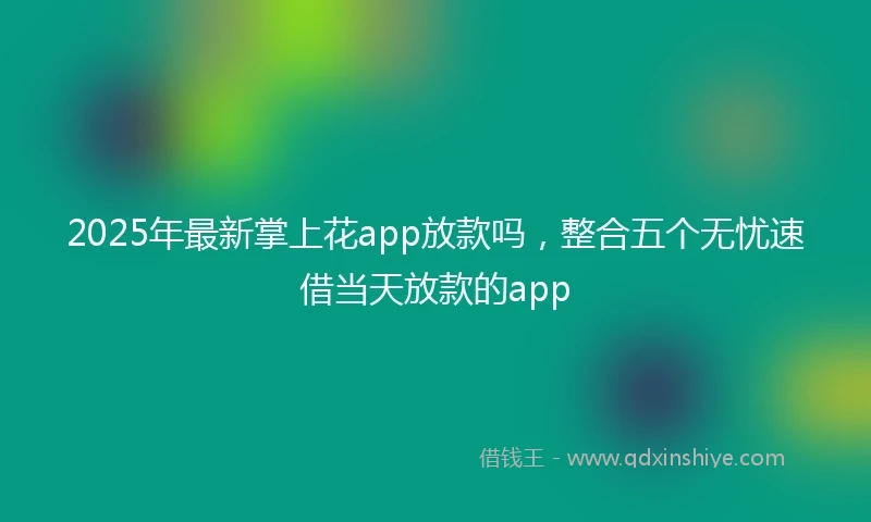 2025年最新掌上花app放款吗，整合五个无忧速借当天放款的app