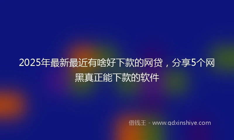 2025年最新最近有啥好下款的网贷，分享5个网黑真正能下款的软件