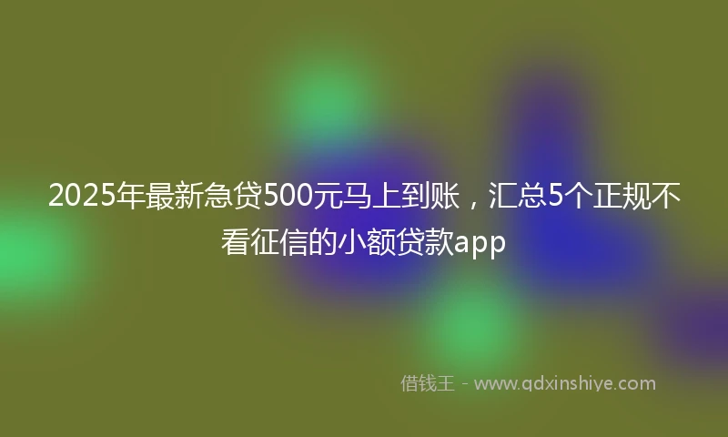 2025年最新急贷500元马上到账，汇总5个正规不看征信的小额贷款app