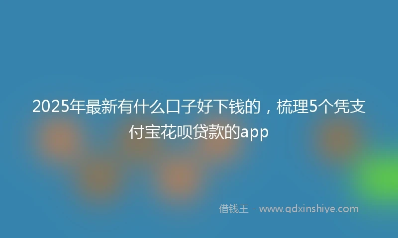 2025年最新有什么口子好下钱的，梳理5个凭支付宝花呗贷款的app