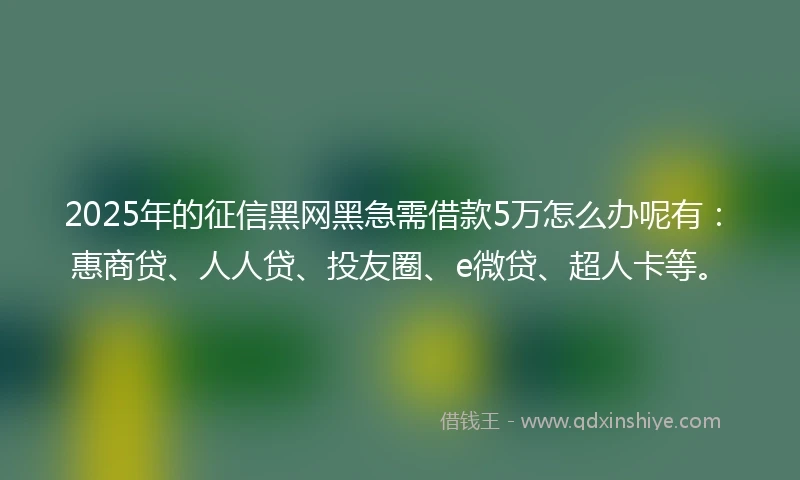 2025年的征信黑网黑急需借款5万怎么办呢有：惠商贷、人人贷、投友圈、e微贷、超人卡等。