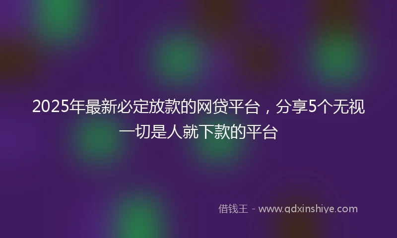 2025年最新必定放款的网贷平台，分享5个无视一切是人就下款的平台