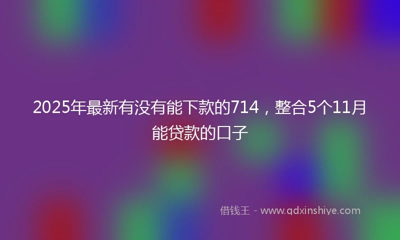 2025年最新有没有能下款的714，整合5个11月能贷款的口子