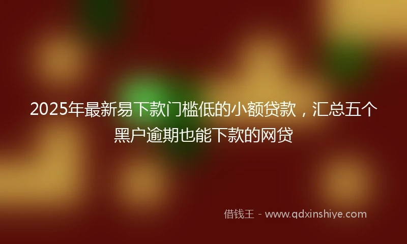 2025年最新易下款门槛低的小额贷款，汇总五个黑户逾期也能下款的网贷