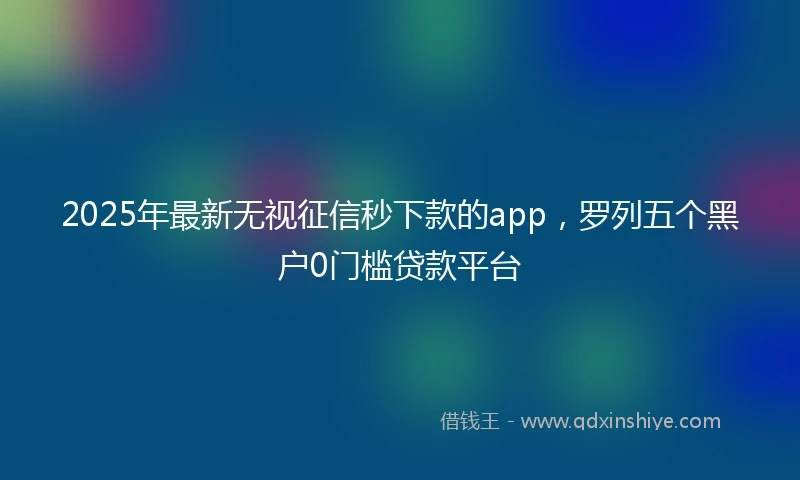 2025年最新无视征信秒下款的app，罗列五个黑户0门槛贷款平台