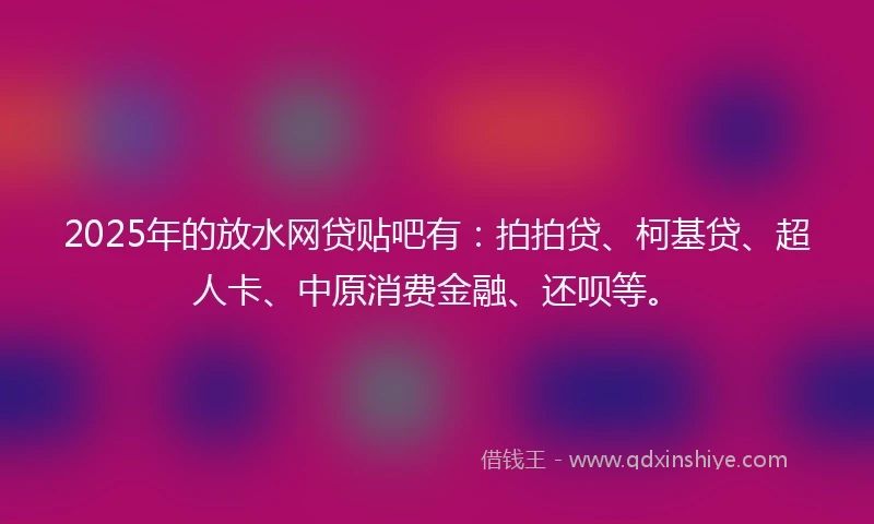 2025年的放水网贷贴吧有：拍拍贷、柯基贷、超人卡、中原消费金融、还呗等。