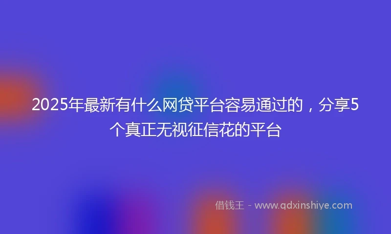2025年最新有什么网贷平台容易通过的，分享5个真正无视征信花的平台