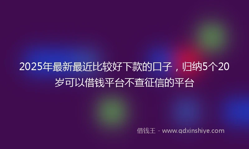 2025年最新最近比较好下款的口子，归纳5个20岁可以借钱平台不查征信的平台