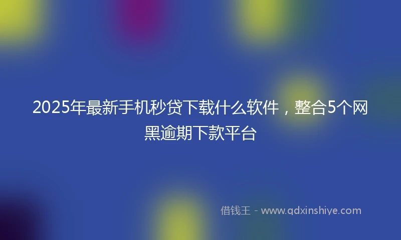 2025年最新手机秒贷下载什么软件，整合5个网黑逾期下款平台
