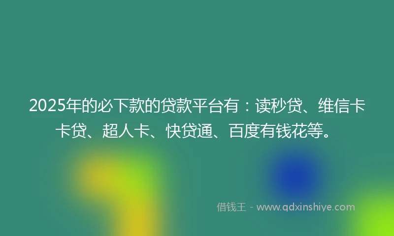 2025年的必下款的贷款平台有：读秒贷、维信卡卡贷、超人卡、快贷通、百度有钱花等。