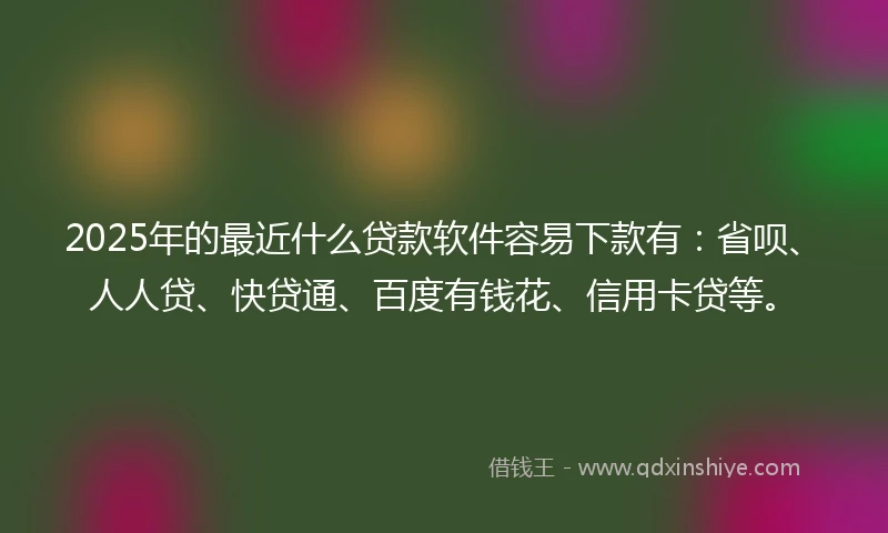 2025年的最近什么贷款软件容易下款有：省呗、人人贷、快贷通、百度有钱花、信用卡贷等。