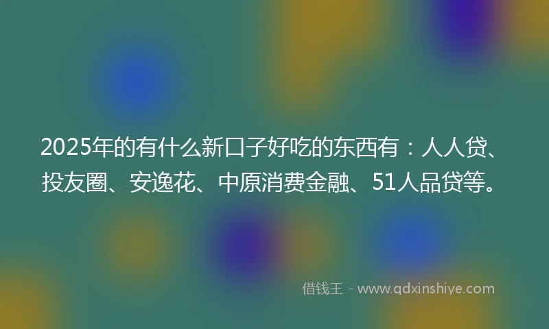 2025年的有什么新口子好吃的东西有：人人贷、投友圈、安逸花、中原消费金融、51人品贷等。