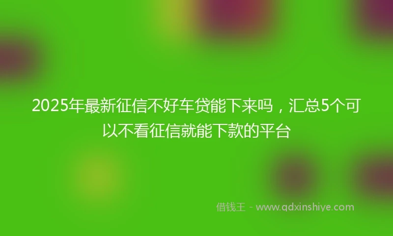 2025年最新征信不好车贷能下来吗，汇总5个可以不看征信就能下款的平台
