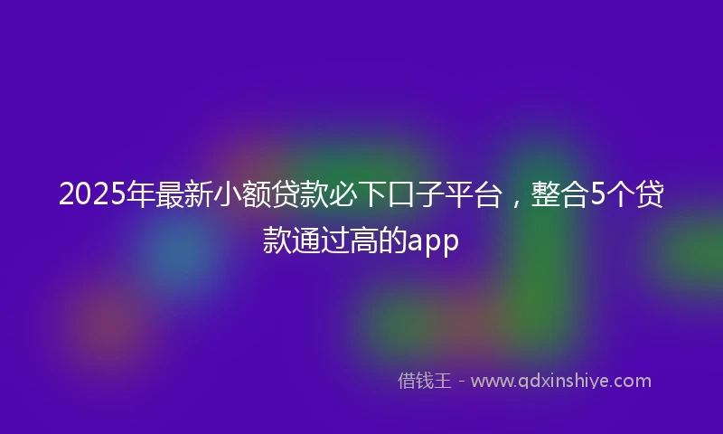2025年最新小额贷款必下口子平台，整合5个贷款通过高的app