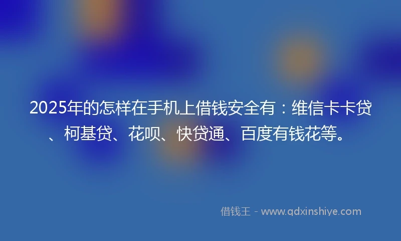 2025年的怎样在手机上借钱安全有：维信卡卡贷、柯基贷、花呗、快贷通、百度有钱花等。