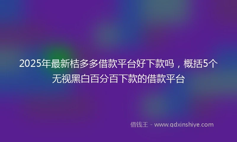 2025年最新桔多多借款平台好下款吗，概括5个无视黑白百分百下款的借款平台