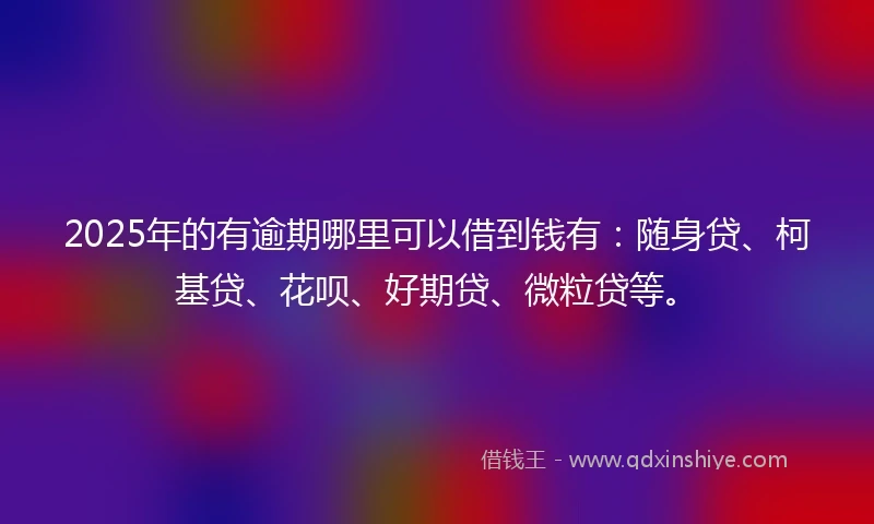 2025年的有逾期哪里可以借到钱有：随身贷、柯基贷、花呗、好期贷、微粒贷等。