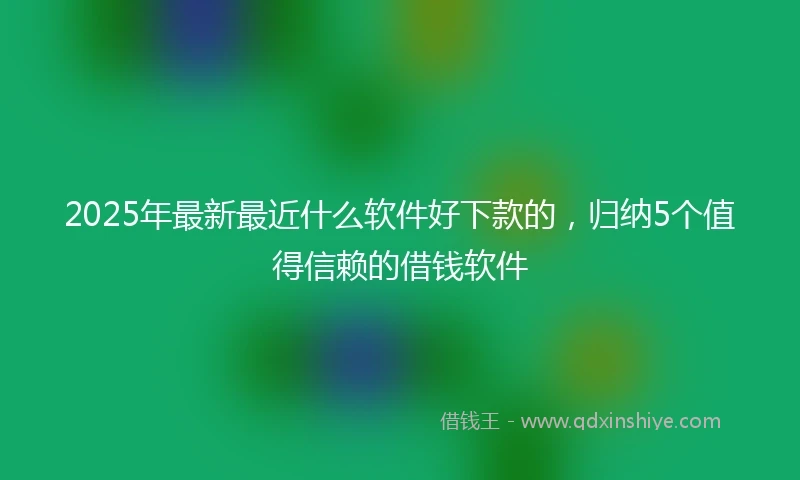 2025年最新最近什么软件好下款的，归纳5个值得信赖的借钱软件