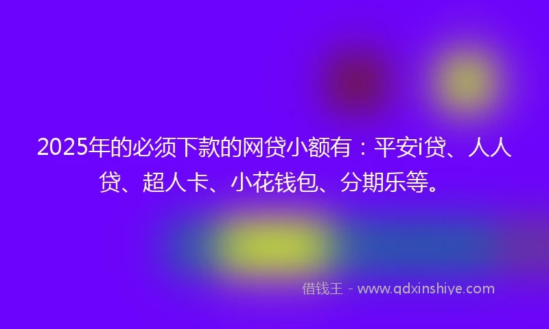 2025年的必须下款的网贷小额有：平安i贷、人人贷、超人卡、小花钱包、分期乐等。