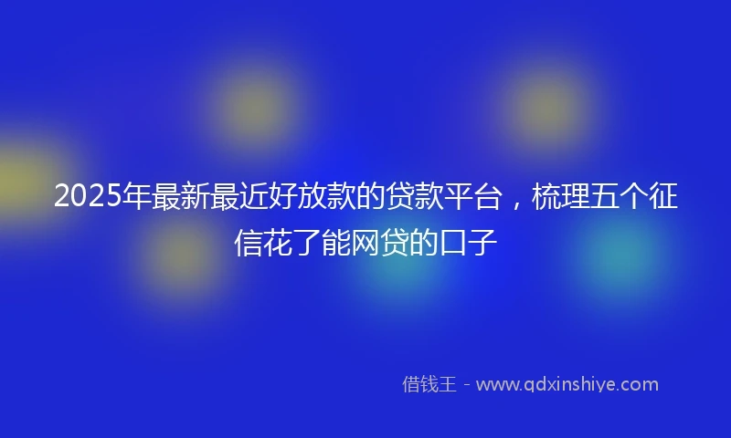 2025年最新最近好放款的贷款平台，梳理五个征信花了能网贷的口子