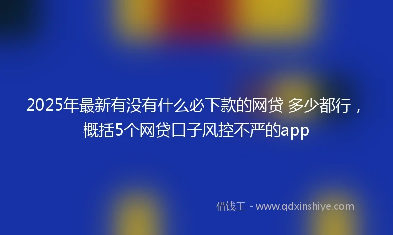 2025年最新有没有什么必下款的网贷 多少都行，概括5个网贷口子风控不严的app