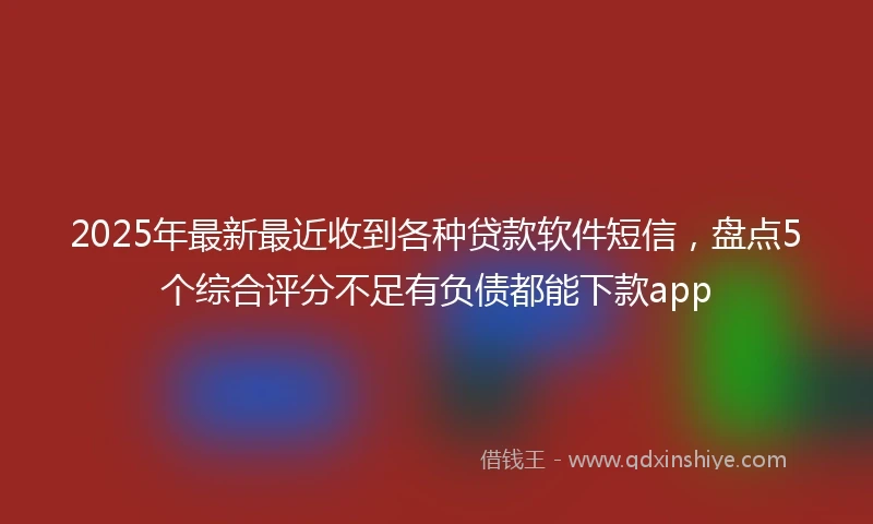 2025年最新最近收到各种贷款软件短信，盘点5个综合评分不足有负债都能下款app