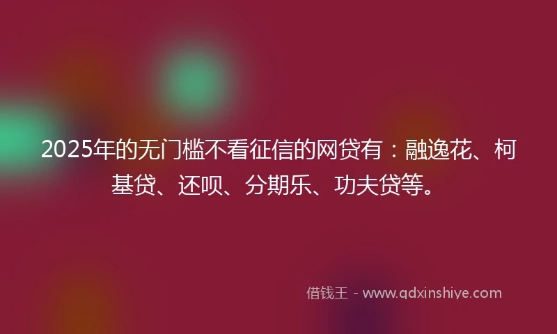 2025年的无门槛不看征信的网贷有：融逸花、柯基贷、还呗、分期乐、功夫贷等。