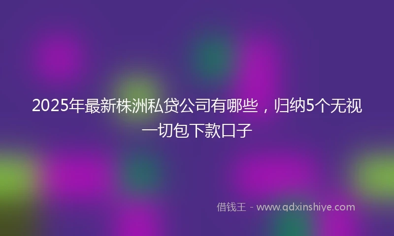 2025年最新株洲私贷公司有哪些，归纳5个无视一切包下款口子