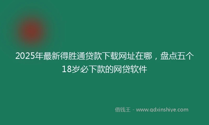 2025年最新得胜通贷款下载网址在哪，盘点五个18岁必下款的网贷软件