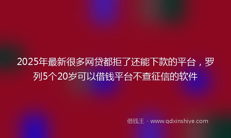 2025年最新很多网贷都拒了还能下款的平台，罗列5个20岁可以借钱平台不查征信的软件