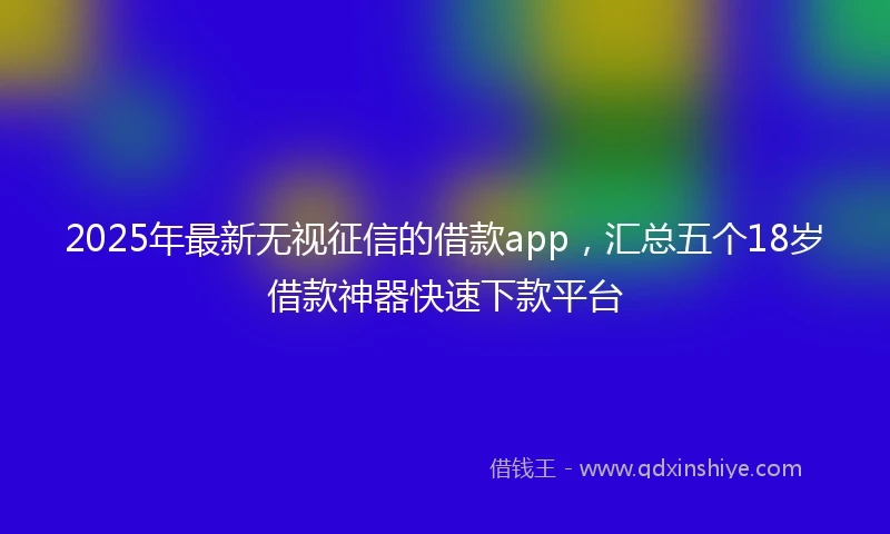 2025年最新无视征信的借款app，汇总五个18岁借款神器快速下款平台
