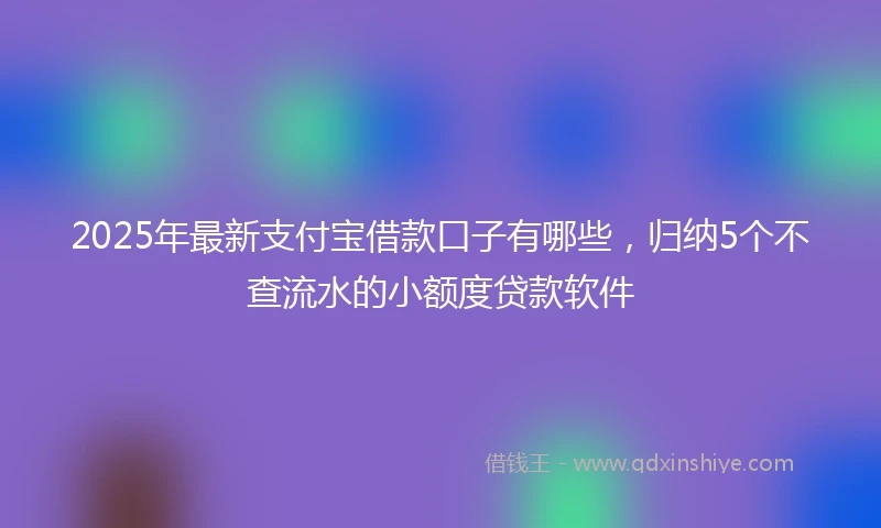 2025年最新支付宝借款口子有哪些，归纳5个不查流水的小额度贷款软件