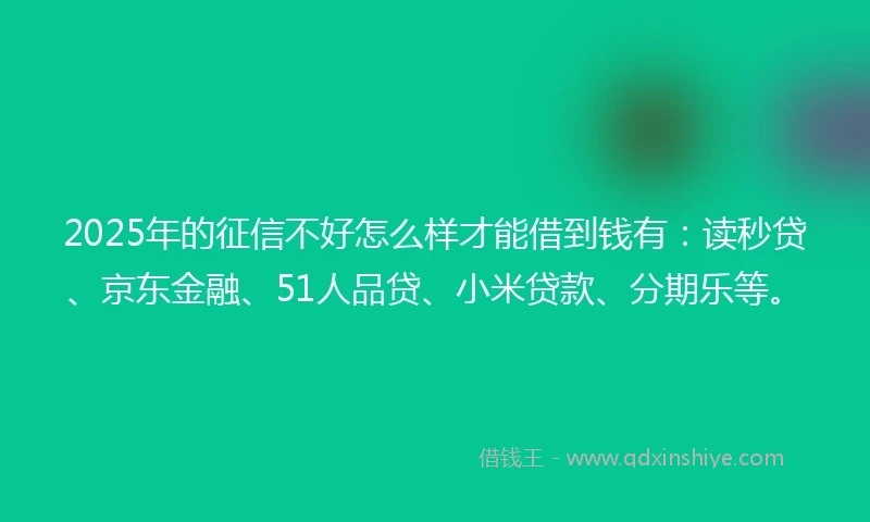 2025年的征信不好怎么样才能借到钱有：读秒贷、京东金融、51人品贷、小米贷款、分期乐等。