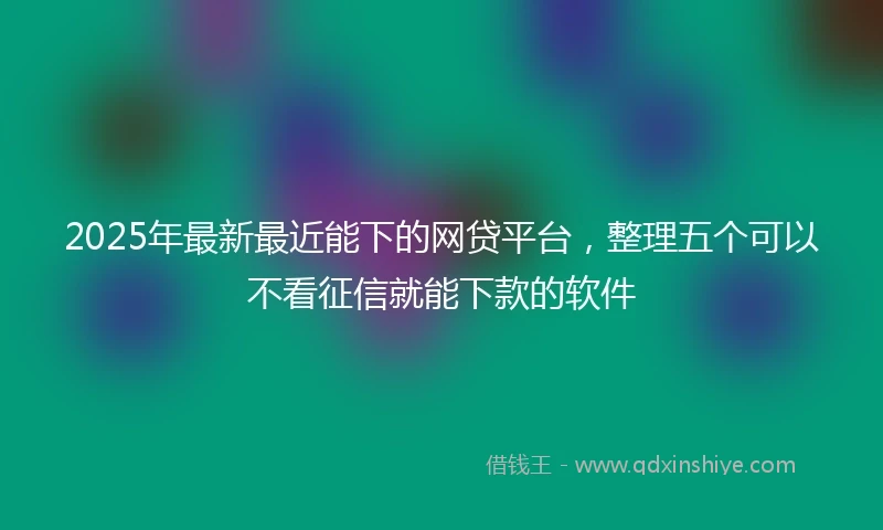 2025年最新最近能下的网贷平台，整理五个可以不看征信就能下款的软件