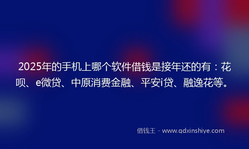 2025年的手机上哪个软件借钱是接年还的有：花呗、e微贷、中原消费金融、平安i贷、融逸花等。