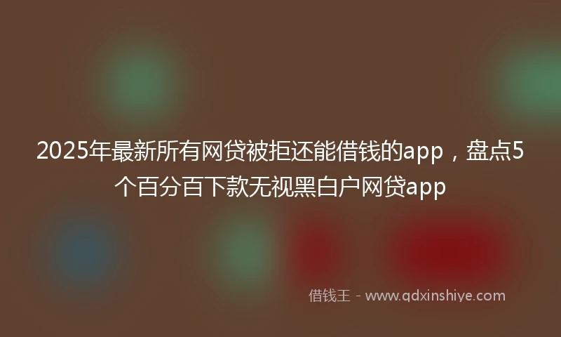 2025年最新所有网贷被拒还能借钱的app，盘点5个百分百下款无视黑白户网贷app