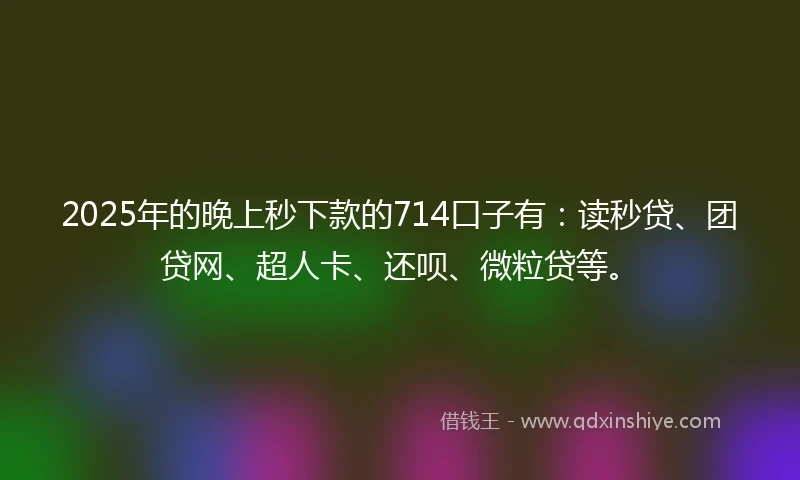 2025年的晚上秒下款的714口子有：读秒贷、团贷网、超人卡、还呗、微粒贷等。