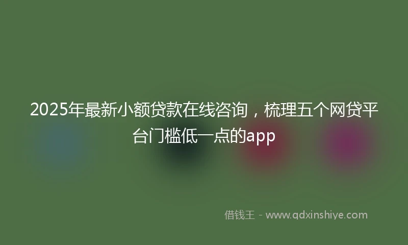 2025年最新小额贷款在线咨询，梳理五个网贷平台门槛低一点的app