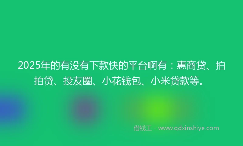 2025年的有没有下款快的平台啊有：惠商贷、拍拍贷、投友圈、小花钱包、小米贷款等。
