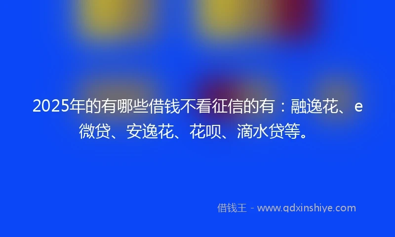 2025年的有哪些借钱不看征信的有：融逸花、e微贷、安逸花、花呗、滴水贷等。