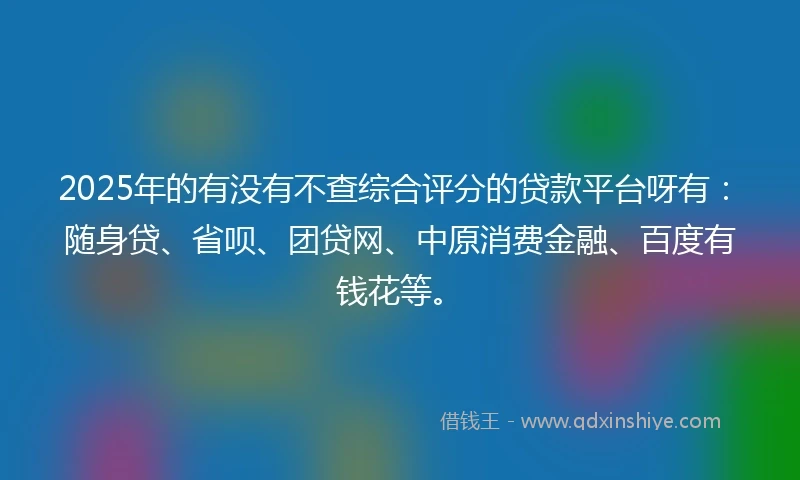 2025年的有没有不查综合评分的贷款平台呀有：随身贷、省呗、团贷网、中原消费金融、百度有钱花等。