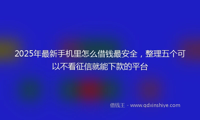 2025年最新手机里怎么借钱最安全，整理五个可以不看征信就能下款的平台