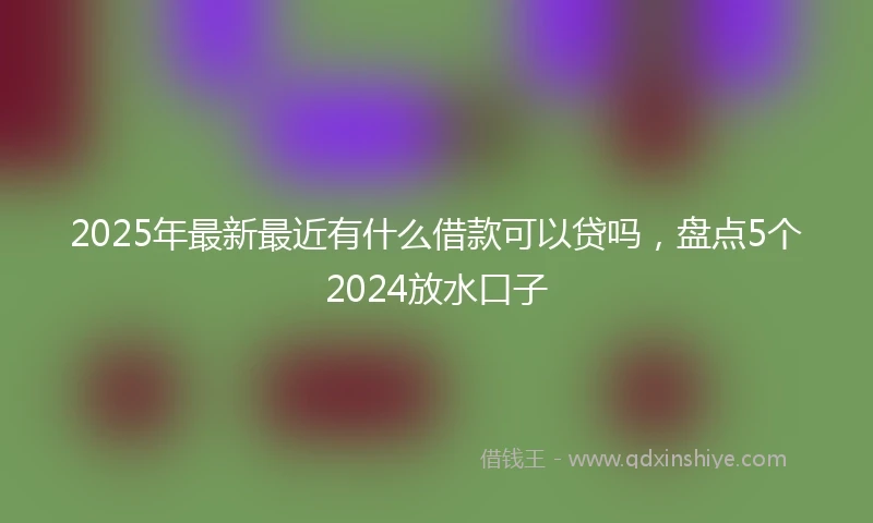 2025年最新最近有什么借款可以贷吗，盘点5个2024放水口子