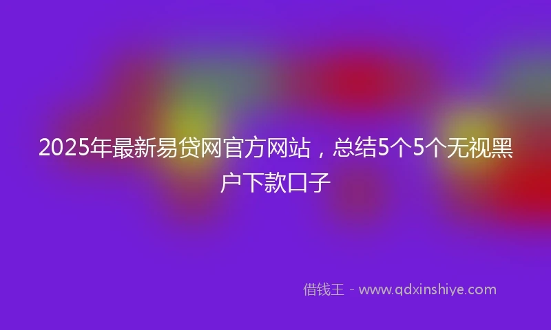 2025年最新易贷网官方网站，总结5个5个无视黑户下款口子