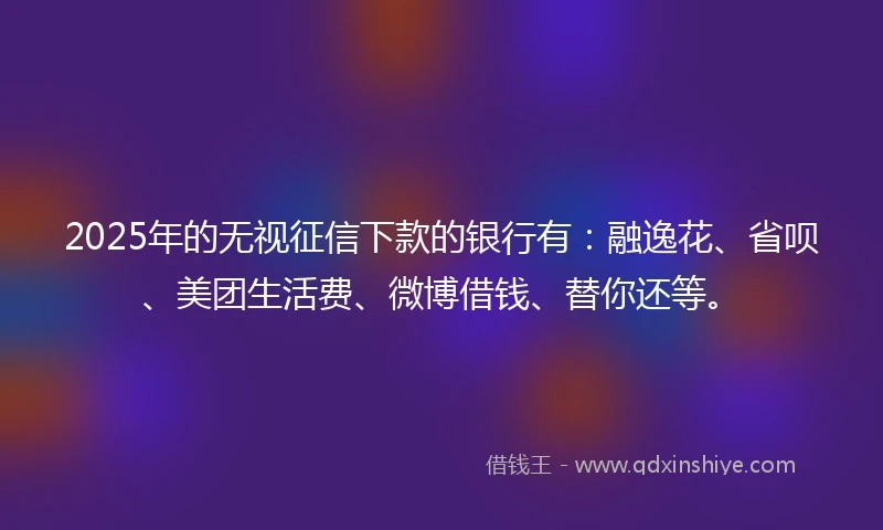 2025年的无视征信下款的银行有：融逸花、省呗、美团生活费、微博借钱、替你还等。